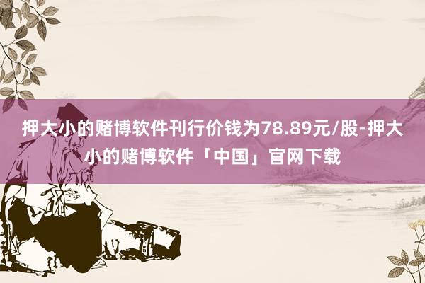 押大小的赌博软件刊行价钱为78.89元/股-押大小的赌博软件「中国」官网下载