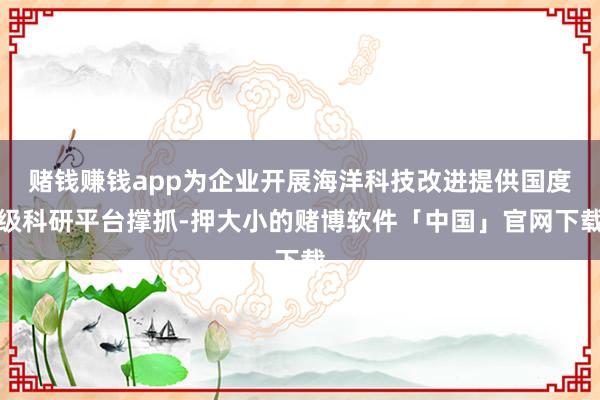 赌钱赚钱app为企业开展海洋科技改进提供国度级科研平台撑抓-押大小的赌博软件「中国」官网下载