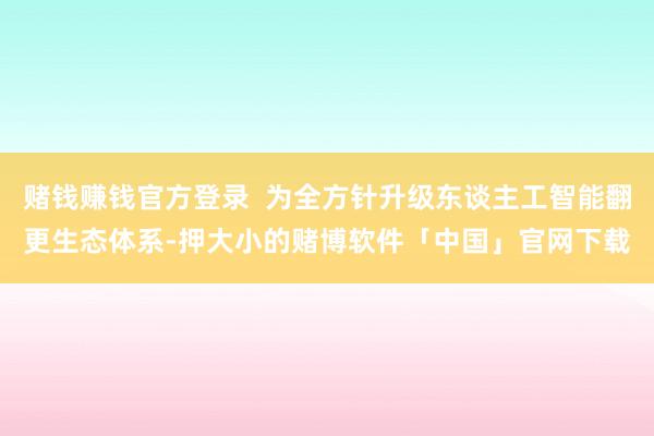 赌钱赚钱官方登录  为全方针升级东谈主工智能翻更生态体系-押大小的赌博软件「中国」官网下载