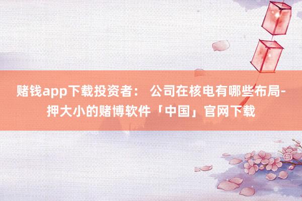 赌钱app下载投资者： 公司在核电有哪些布局-押大小的赌博软件「中国」官网下载