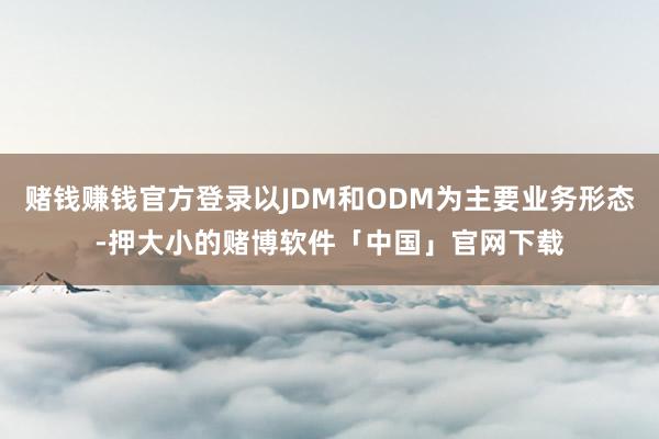 赌钱赚钱官方登录以JDM和ODM为主要业务形态-押大小的赌博软件「中国」官网下载