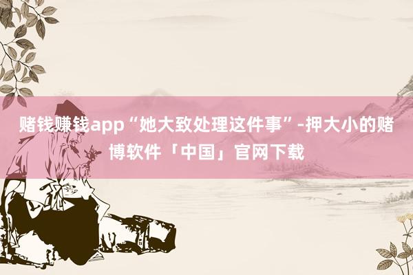 赌钱赚钱app“她大致处理这件事”-押大小的赌博软件「中国」官网下载