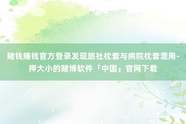 赌钱赚钱官方登录发现旅社枕套与病院枕套混用-押大小的赌博软件「中国」官网下载
