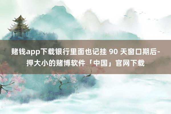 赌钱app下载银行里面也记挂 90 天窗口期后-押大小的赌博软件「中国」官网下载
