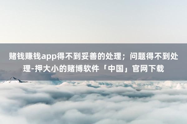 赌钱赚钱app得不到妥善的处理；问题得不到处理-押大小的赌博软件「中国」官网下载