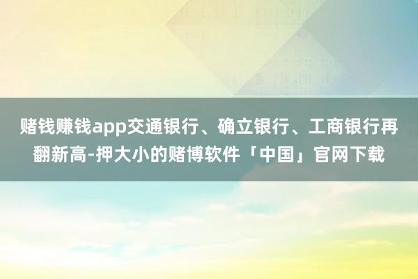 赌钱赚钱app交通银行、确立银行、工商银行再翻新高-押大小的赌博软件「中国」官网下载