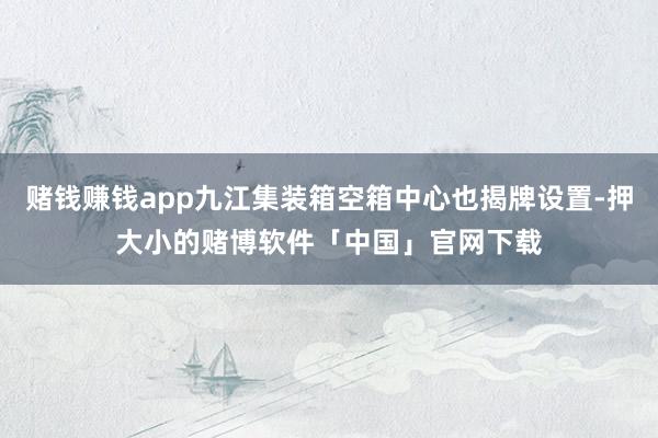 赌钱赚钱app九江集装箱空箱中心也揭牌设置-押大小的赌博软件「中国」官网下载
