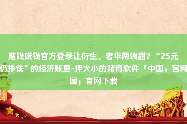 赌钱赚钱官方登录让衍生、奢华两端甜？“25元烤鸭仍挣钱”的经济账里-押大小的赌博软件「中国」官网下载