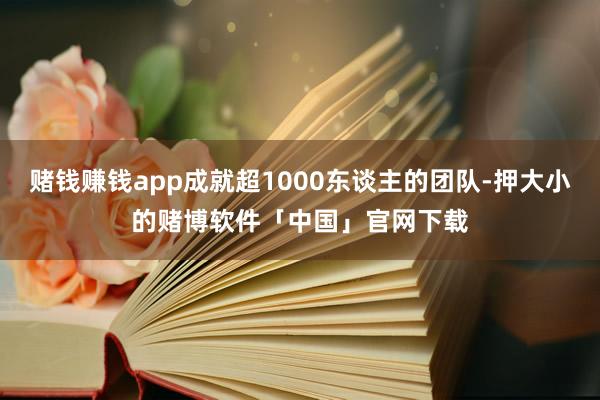 赌钱赚钱app成就超1000东谈主的团队-押大小的赌博软件「中国」官网下载