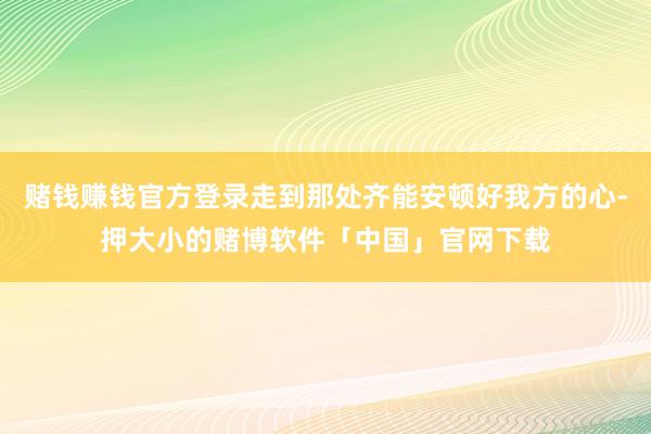 赌钱赚钱官方登录走到那处齐能安顿好我方的心-押大小的赌博软件「中国」官网下载
