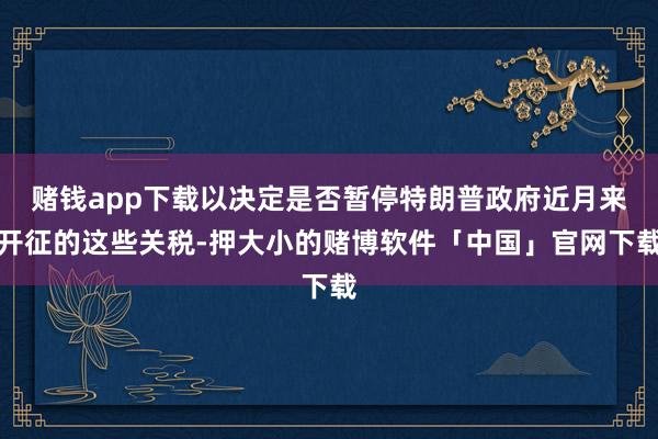 赌钱app下载以决定是否暂停特朗普政府近月来开征的这些关税-押大小的赌博软件「中国」官网下载