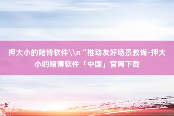 押大小的赌博软件\n“推动友好场景教诲-押大小的赌博软件「中国」官网下载