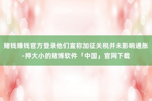 赌钱赚钱官方登录他们宣称加征关税并未影响通胀-押大小的赌博软件「中国」官网下载