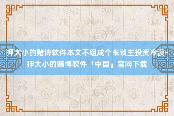 押大小的赌博软件本文不组成个东谈主投资冷漠-押大小的赌博软件「中国」官网下载