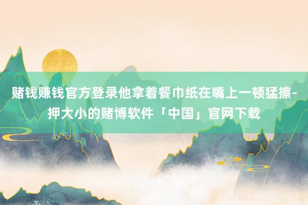 赌钱赚钱官方登录他拿着餐巾纸在嘴上一顿猛擦-押大小的赌博软件「中国」官网下载