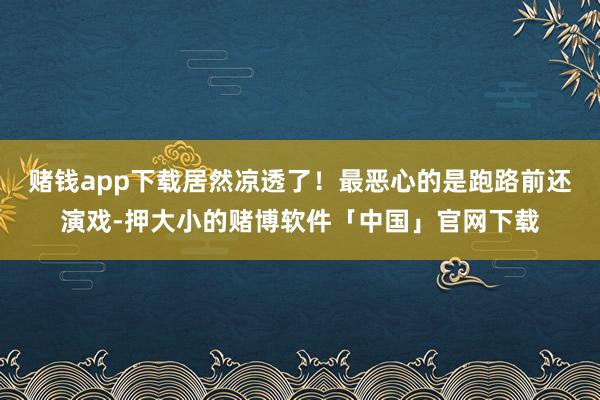赌钱app下载居然凉透了！最恶心的是跑路前还演戏-押大小的赌博软件「中国」官网下载