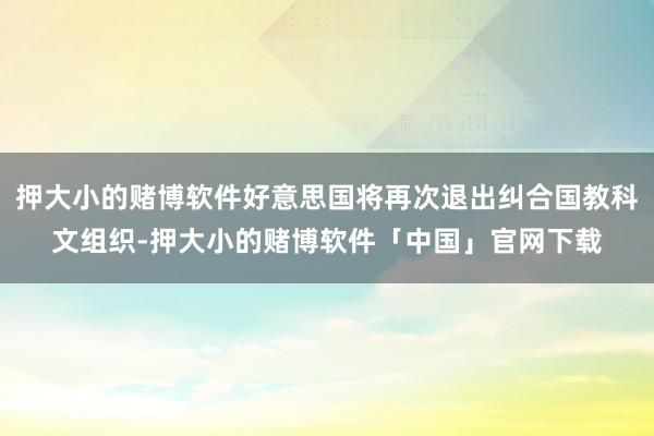 押大小的赌博软件好意思国将再次退出纠合国教科文组织-押大小的赌博软件「中国」官网下载