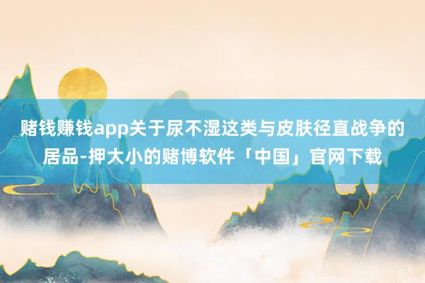 赌钱赚钱app关于尿不湿这类与皮肤径直战争的居品-押大小的赌博软件「中国」官网下载