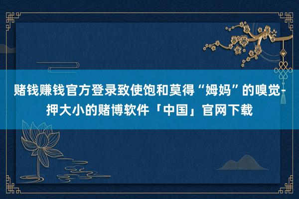 赌钱赚钱官方登录致使饱和莫得“姆妈”的嗅觉-押大小的赌博软件「中国」官网下载