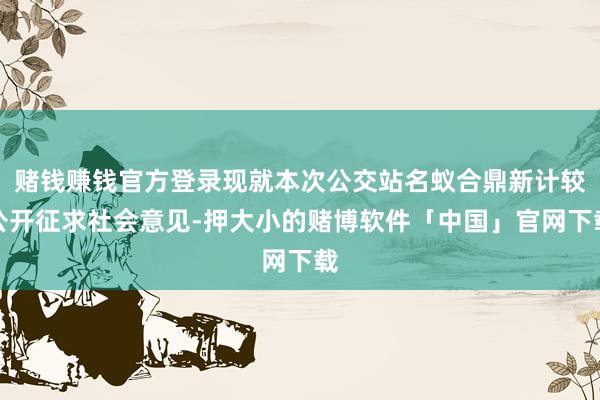 赌钱赚钱官方登录现就本次公交站名蚁合鼎新计较公开征求社会意见-押大小的赌博软件「中国」官网下载