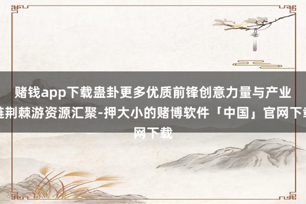 赌钱app下载蛊卦更多优质前锋创意力量与产业链荆棘游资源汇聚-押大小的赌博软件「中国」官网下载