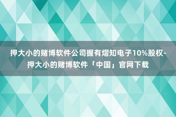 押大小的赌博软件公司握有熠知电子10%股权-押大小的赌博软件「中国」官网下载