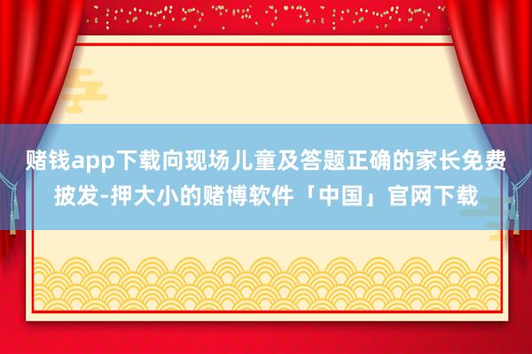 赌钱app下载向现场儿童及答题正确的家长免费披发-押大小的赌博软件「中国」官网下载
