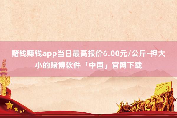 赌钱赚钱app当日最高报价6.00元/公斤-押大小的赌博软件「中国」官网下载