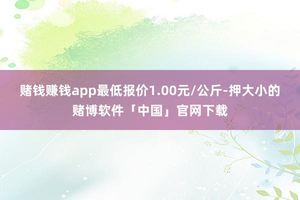 赌钱赚钱app最低报价1.00元/公斤-押大小的赌博软件「中国」官网下载