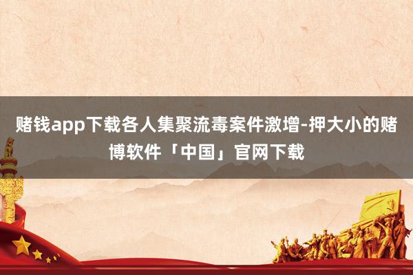 赌钱app下载各人集聚流毒案件激增-押大小的赌博软件「中国」官网下载