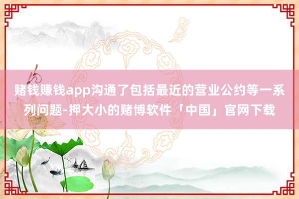 赌钱赚钱app沟通了包括最近的营业公约等一系列问题-押大小的赌博软件「中国」官网下载