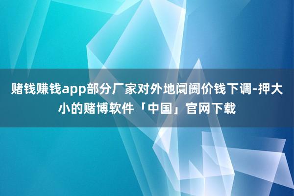 赌钱赚钱app部分厂家对外地阛阓价钱下调-押大小的赌博软件「中国」官网下载