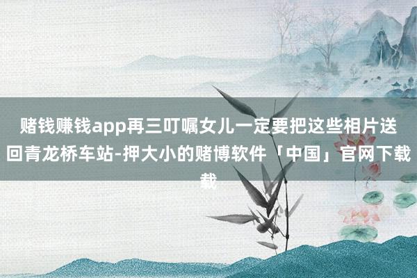 赌钱赚钱app再三叮嘱女儿一定要把这些相片送回青龙桥车站-押大小的赌博软件「中国」官网下载
