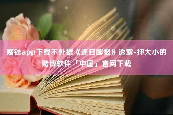赌钱app下载不外据《逐日邮报》透露-押大小的赌博软件「中国」官网下载