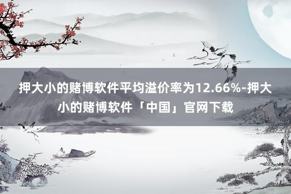 押大小的赌博软件平均溢价率为12.66%-押大小的赌博软件「中国」官网下载