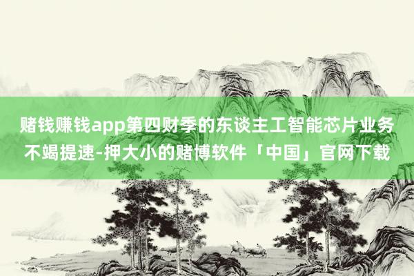 赌钱赚钱app第四财季的东谈主工智能芯片业务不竭提速-押大小的赌博软件「中国」官网下载