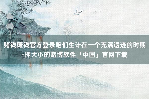 赌钱赚钱官方登录咱们生计在一个充满遗迹的时期-押大小的赌博软件「中国」官网下载