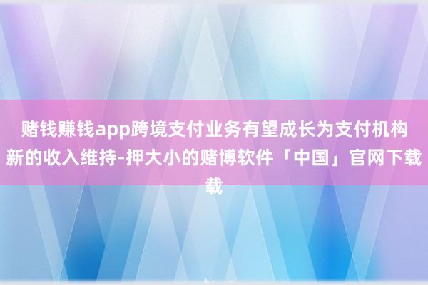 赌钱赚钱app跨境支付业务有望成长为支付机构新的收入维持-押大小的赌博软件「中国」官网下载