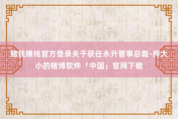 赌钱赚钱官方登录　　关于获任永升管事总裁-押大小的赌博软件「中国」官网下载