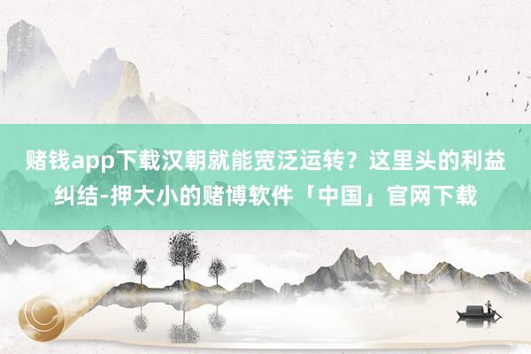 赌钱app下载汉朝就能宽泛运转？这里头的利益纠结-押大小的赌博软件「中国」官网下载