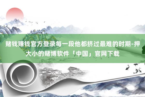 赌钱赚钱官方登录每一段他都挤过最难的时期-押大小的赌博软件「中国」官网下载