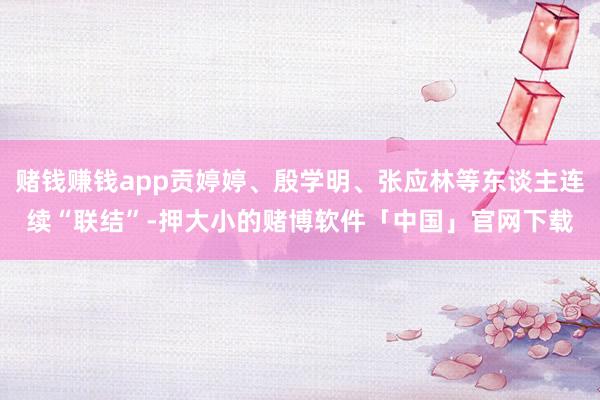 赌钱赚钱app贡婷婷、殷学明、张应林等东谈主连续“联结”-押大小的赌博软件「中国」官网下载