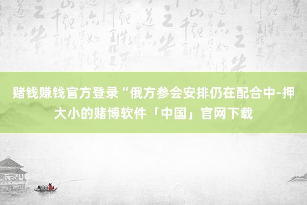 赌钱赚钱官方登录“俄方参会安排仍在配合中-押大小的赌博软件「中国」官网下载