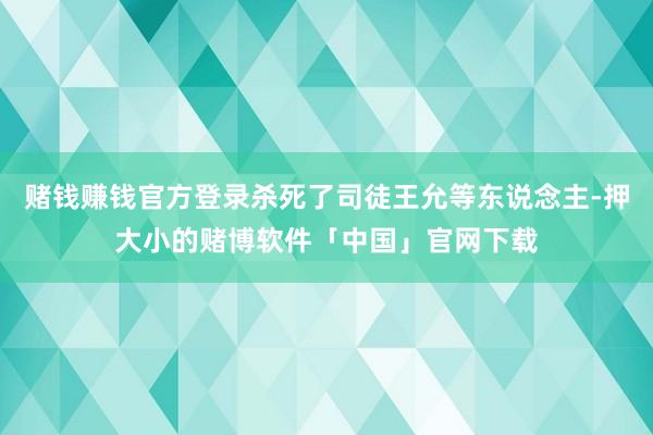 赌钱赚钱官方登录杀死了司徒王允等东说念主-押大小的赌博软件「中国」官网下载