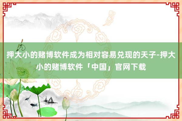 押大小的赌博软件成为相对容易兑现的天子-押大小的赌博软件「中国」官网下载
