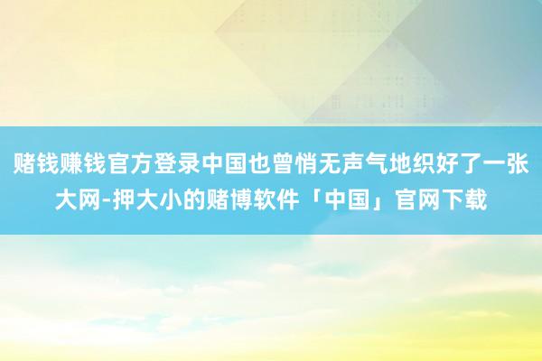 赌钱赚钱官方登录中国也曾悄无声气地织好了一张大网-押大小的赌博软件「中国」官网下载