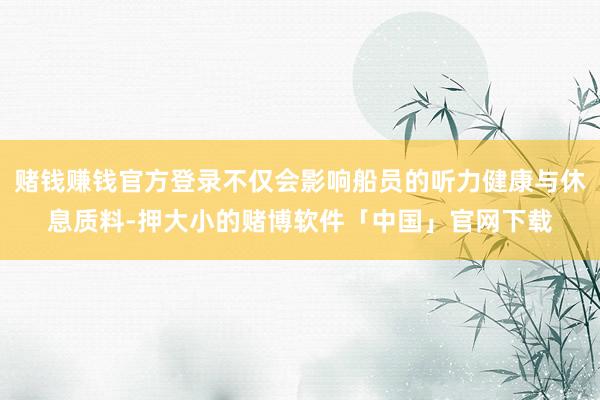 赌钱赚钱官方登录不仅会影响船员的听力健康与休息质料-押大小的赌博软件「中国」官网下载