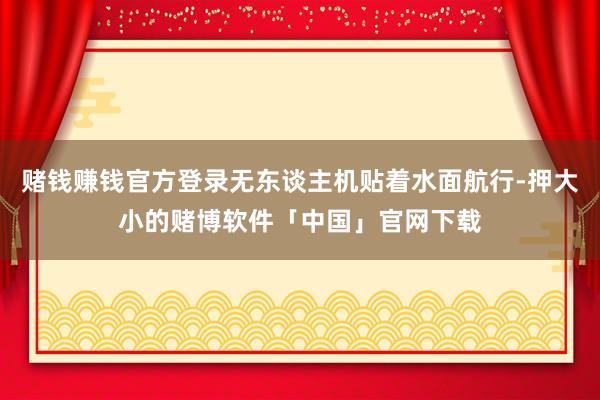赌钱赚钱官方登录无东谈主机贴着水面航行-押大小的赌博软件「中国」官网下载