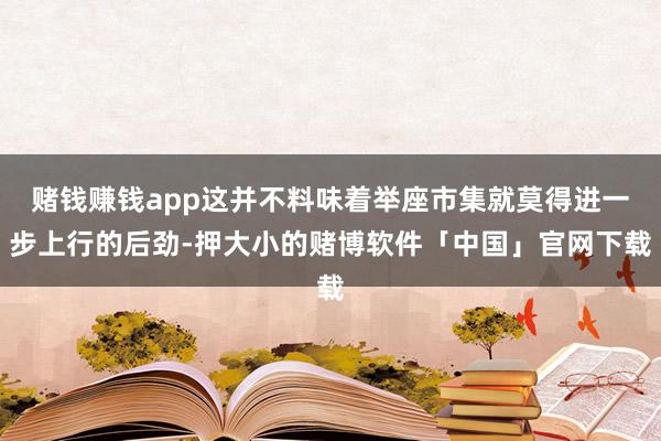 赌钱赚钱app这并不料味着举座市集就莫得进一步上行的后劲-押大小的赌博软件「中国」官网下载