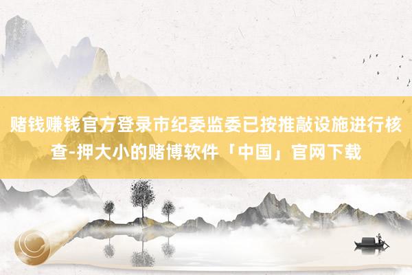 赌钱赚钱官方登录市纪委监委已按推敲设施进行核查-押大小的赌博软件「中国」官网下载